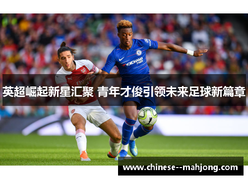 英超崛起新星汇聚 青年才俊引领未来足球新篇章 英超崛起新星汇聚 青年才俊引领未来足球新篇章