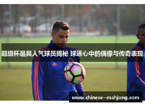 超级杯最具人气球员揭秘 球迷心中的偶像与传奇表现