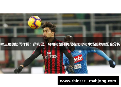 铁三角的协同作用:萨利巴、乌帕与楚阿梅尼在防守与中场的默契配合分析 铁三角的协同作用:萨利巴、乌帕与楚阿梅尼在防守与中场的默契配合分析