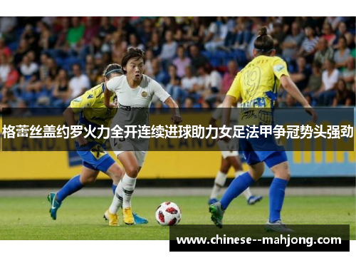 格蕾丝盖约罗火力全开连续进球助力女足法甲争冠势头强劲