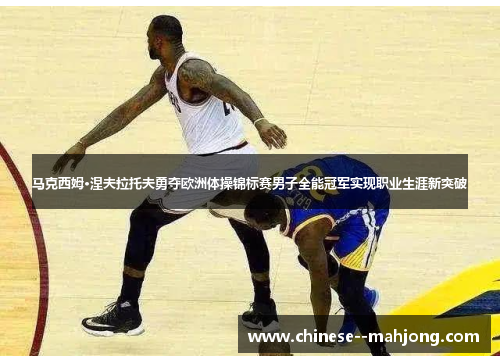 马克西姆·涅夫拉托夫勇夺欧洲体操锦标赛男子全能冠军实现职业生涯新突破